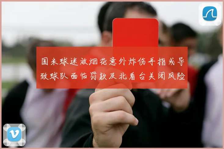 国米球迷放烟花意外炸伤手指或导致球队面临罚款及北看台关闭风险