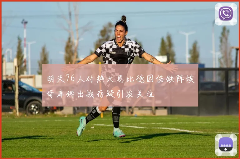 明天76人对热火恩比德因伤缺阵埃奇库姆出战存疑引发关注