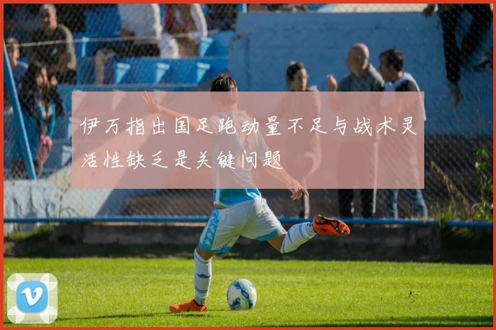 伊万指出国足跑动量不足与战术灵活性缺乏是关键问题