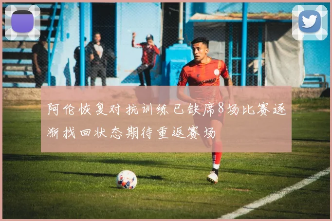 阿伦恢复对抗训练已缺席8场比赛逐渐找回状态期待重返赛场