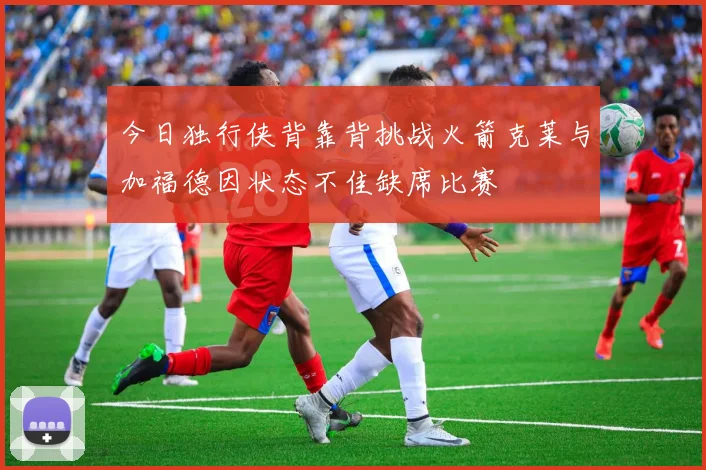 今日独行侠背靠背挑战火箭克莱与加福德因状态不佳缺席比赛