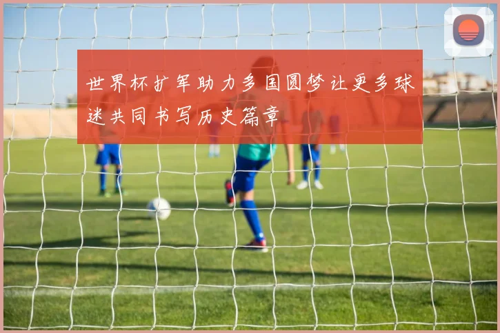 世界杯扩军助力多国圆梦让更多球迷共同书写历史篇章