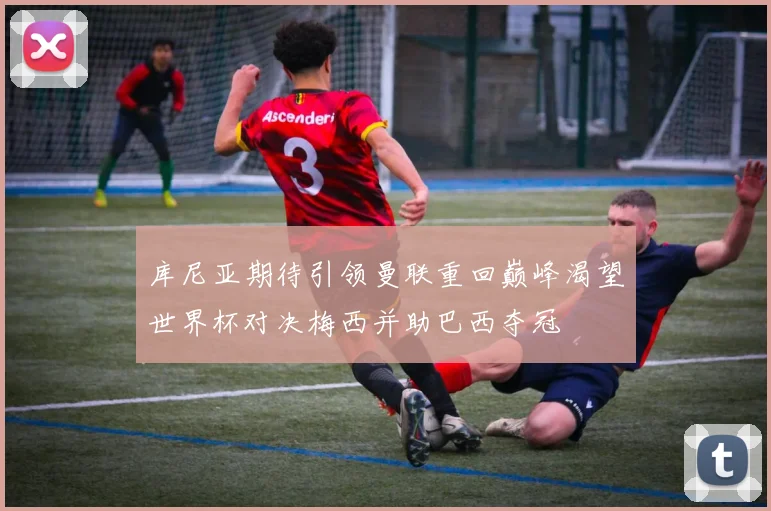 库尼亚期待引领曼联重回巅峰渴望世界杯对决梅西并助巴西夺冠