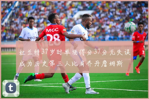 杜兰特37岁时单场得分37分无失误成为历史第三人比肩乔丹詹姆斯