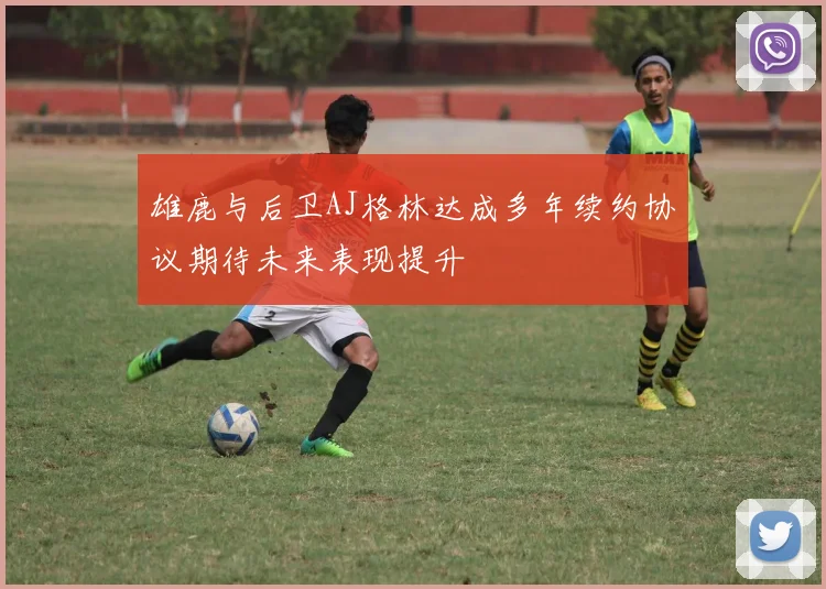 雄鹿与后卫AJ格林达成多年续约协议期待未来表现提升