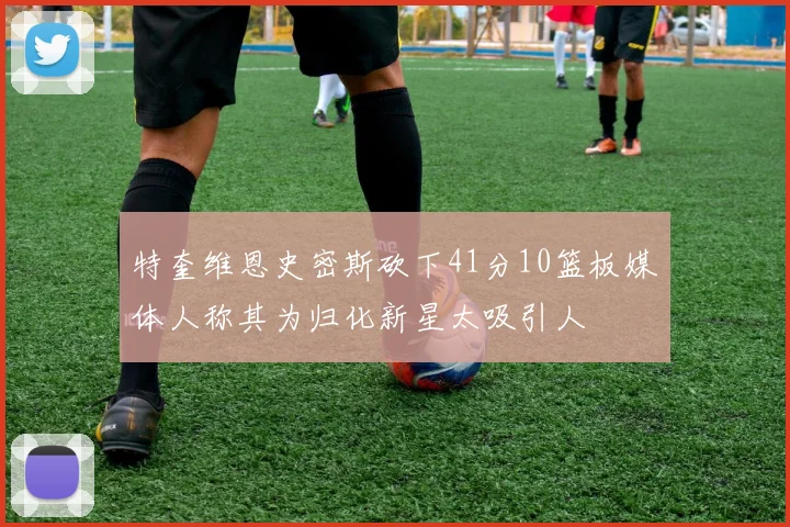 特奎维恩史密斯砍下41分10篮板媒体人称其为归化新星太吸引人