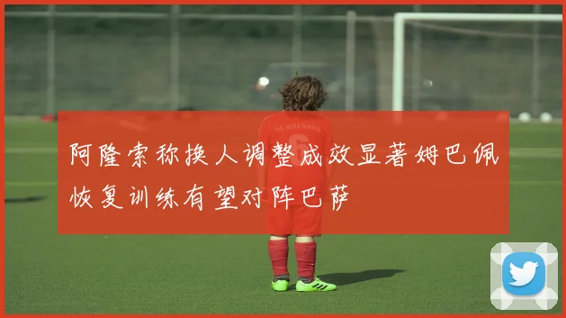 阿隆索称换人调整成效显著姆巴佩恢复训练有望对阵巴萨