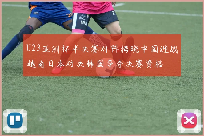 U23亚洲杯半决赛对阵揭晓中国迎战越南日本对决韩国争夺决赛资格