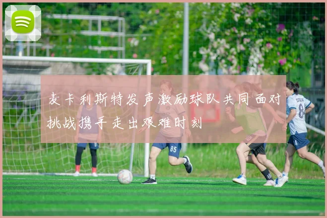 麦卡利斯特发声激励球队共同面对挑战携手走出艰难时刻