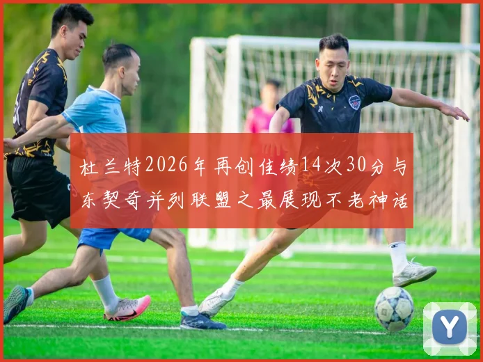 杜兰特2026年再创佳绩14次30分与东契奇并列联盟之最展现不老神话