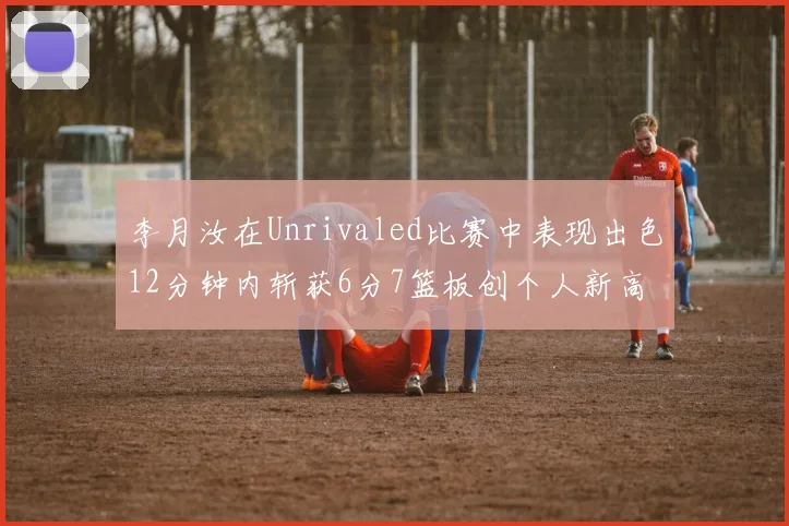 李月汝在Unrivaled比赛中表现出色12分钟内斩获6分7篮板创个人新高