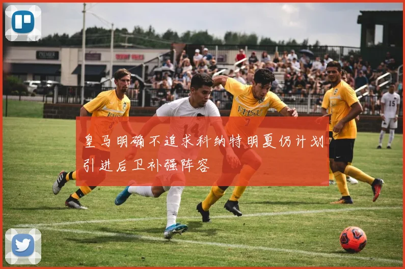 皇马明确不追求科纳特明夏仍计划引进后卫补强阵容