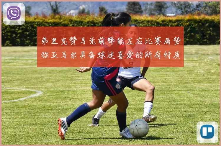 弗里克赞马竞前锋能左右比赛局势称亚马尔具备球迷喜爱的所有特质