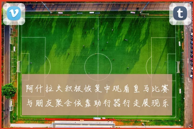 阿什拉夫积极恢复中观看皇马比赛与朋友聚会依靠助行器行走展现乐观态度
