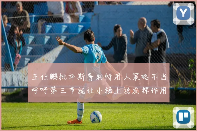 王仕鹏批评斯普利特用人策略不当呼吁第三节就让小杨上场发挥作用