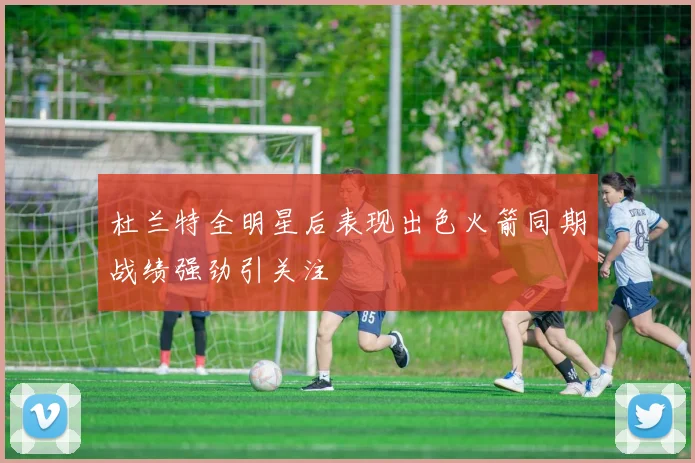 杜兰特全明星后表现出色火箭同期战绩强劲引关注