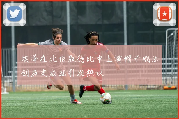 埃泽在北伦敦德比中上演帽子戏法创历史成就引发热议