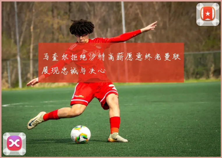 马奎尔拒绝沙特高薪愿意终老曼联展现忠诚与决心