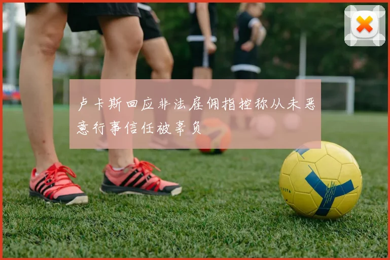 卢卡斯回应非法雇佣指控称从未恶意行事信任被辜负