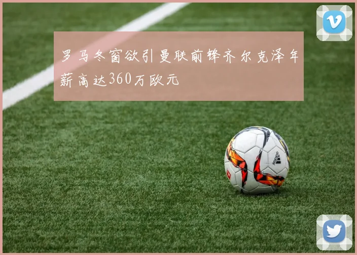 罗马冬窗欲引曼联前锋齐尔克泽年薪高达360万欧元