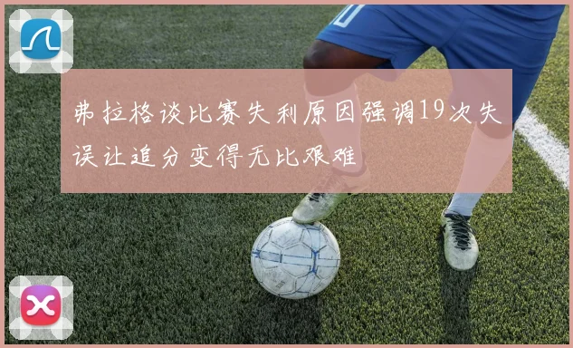 弗拉格谈比赛失利原因强调19次失误让追分变得无比艰难