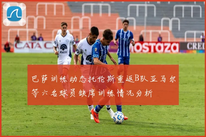巴萨训练动态托伦斯重返B队亚马尔等六名球员缺席训练情况分析